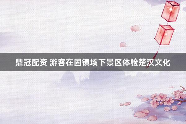 鼎冠配资 游客在固镇垓下景区体验楚汉文化