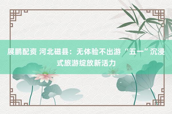 展鹏配资 河北磁县：无体验不出游 “五一”沉浸式旅游绽放新活力