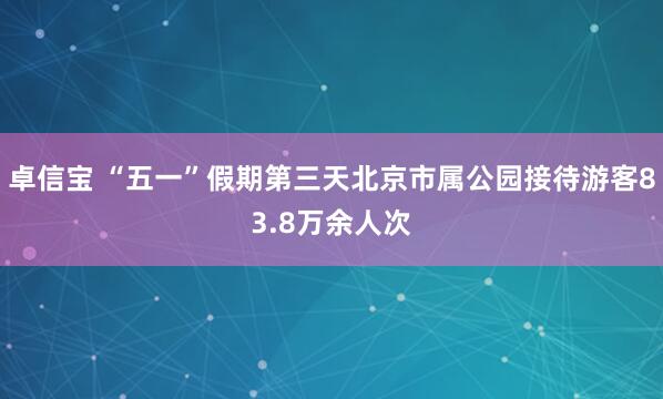 卓信宝 “五一”假期第三天北京市属公园接待游客83.8万余人次