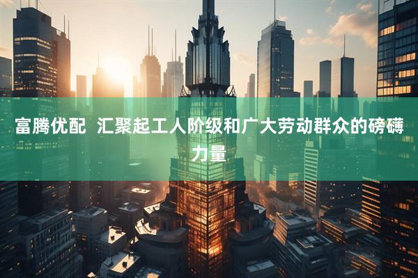 富腾优配  汇聚起工人阶级和广大劳动群众的磅礴力量