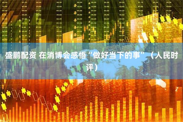 盛鹏配资 在消博会感悟“做好当下的事”（人民时评）
