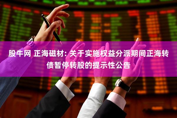股牛网 正海磁材: 关于实施权益分派期间正海转债暂停转股的提示性公告