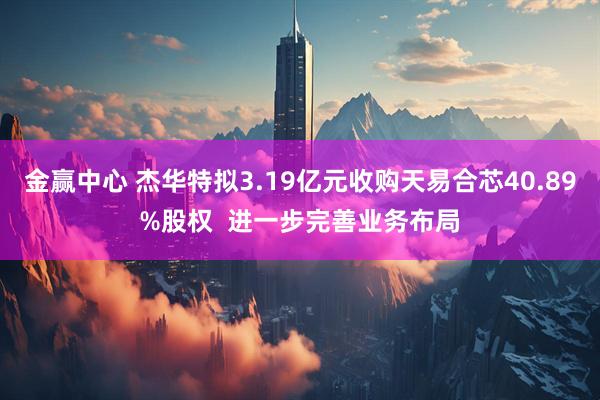 金赢中心 杰华特拟3.19亿元收购天易合芯40.89%股权  进一步完善业务布局