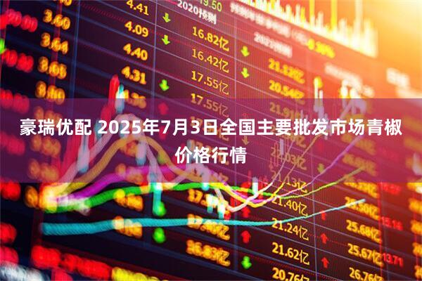 豪瑞优配 2025年7月3日全国主要批发市场青椒价格行情