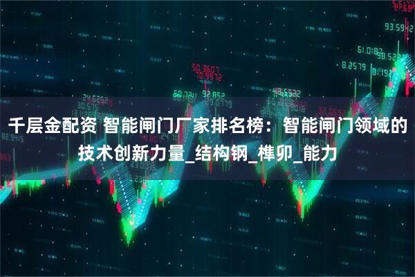 千层金配资 智能闸门厂家排名榜：智能闸门领域的技术创新力量_结构钢_榫卯_能力
