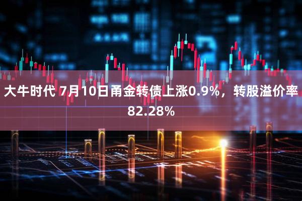 大牛时代 7月10日甬金转债上涨0.9%，转股溢价率82.28%