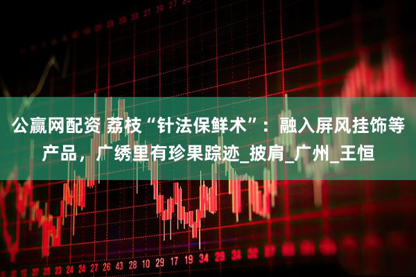 公赢网配资 荔枝“针法保鲜术”：融入屏风挂饰等产品，广绣里有珍果踪迹_披肩_广州_王恒