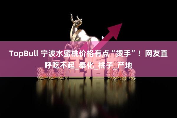 TopBull 宁波水蜜桃价格有点“烫手”！网友直呼吃不起_奉化_桃子_产地