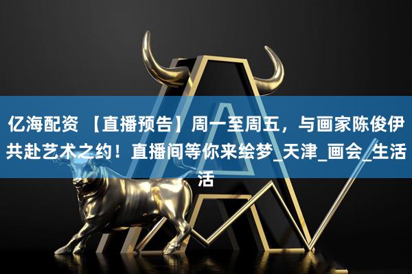 亿海配资 【直播预告】周一至周五，与画家陈俊伊共赴艺术之约！直播间等你来绘梦_天津_画会_生活