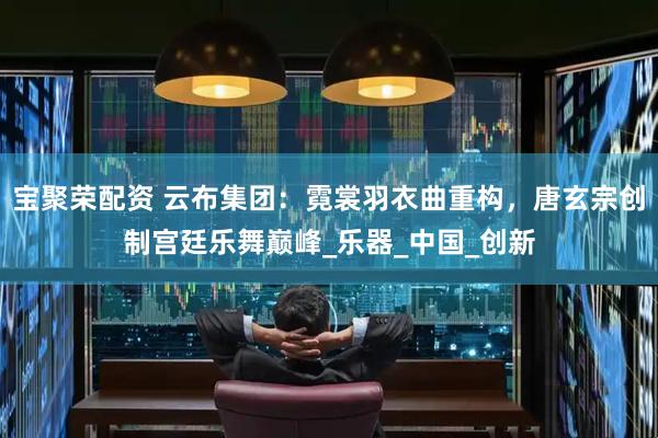 宝聚荣配资 云布集团：霓裳羽衣曲重构，唐玄宗创制宫廷乐舞巅峰_乐器_中国_创新