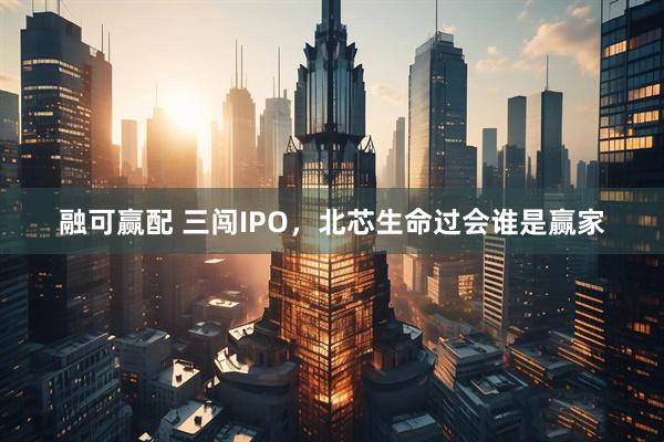 融可赢配 三闯IPO，北芯生命过会谁是赢家