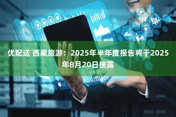 优配送 西藏旅游：2025年半年度报告将于2025年8月20日披露