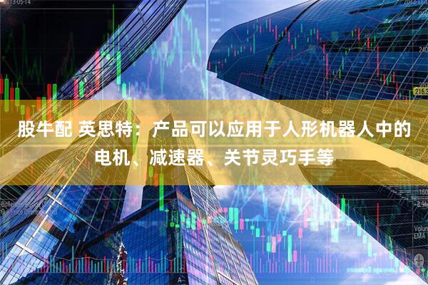 股牛配 英思特：产品可以应用于人形机器人中的电机、减速器、关节灵巧手等