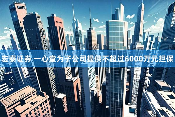 宏泰证券 一心堂为子公司提供不超过6000万元担保