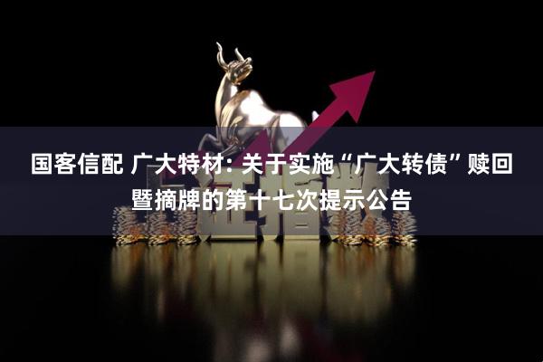 国客信配 广大特材: 关于实施“广大转债”赎回暨摘牌的第十七次提示公告