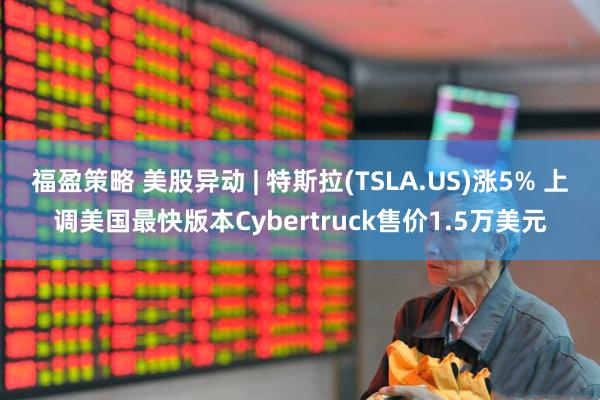 福盈策略 美股异动 | 特斯拉(TSLA.US)涨5% 上调美国最快版本Cybertruck售价1.5万美元