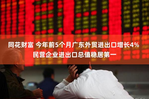 同花财富 今年前5个月广东外贸进出口增长4% 民营企业进出口总值稳居第一