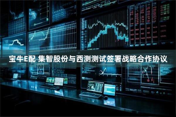 宝牛E配 集智股份与西测测试签署战略合作协议