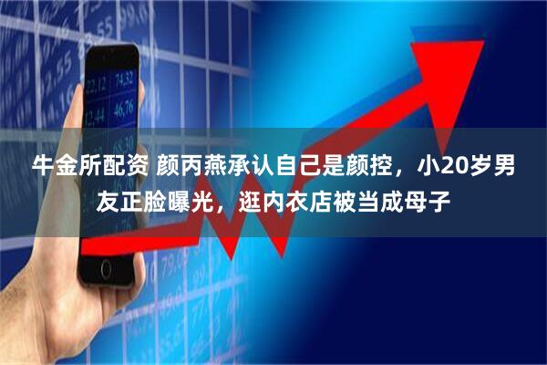 牛金所配资 颜丙燕承认自己是颜控，小20岁男友正脸曝光，逛内衣店被当成母子