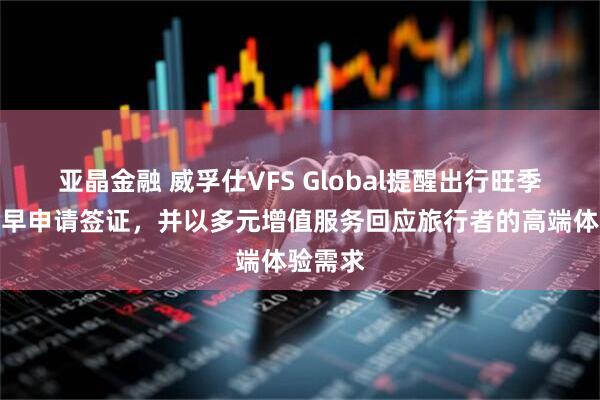亚晶金融 威孚仕VFS Global提醒出行旺季到来尽早申请签证，并以多元增值服务回应旅行者的高端体验需求