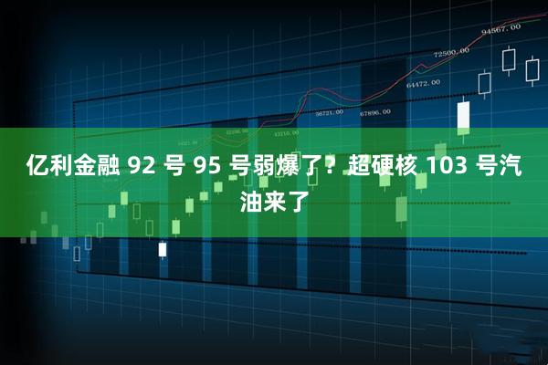 亿利金融 92 号 95 号弱爆了?超硬核 103 号汽油来了