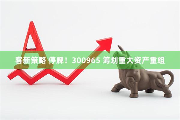 客新策略 停牌！300965 筹划重大资产重组